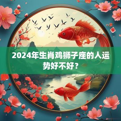 2025年生肖鸡狮子座的人运势好不好？