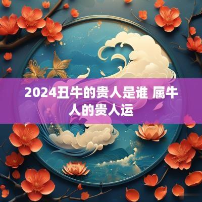 2025丑牛的贵人是谁 属牛人的贵人运