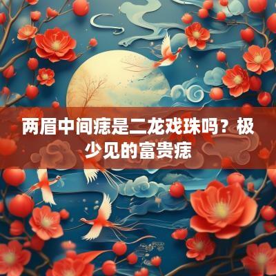两眉中间痣是二龙戏珠吗？极少见的富贵痣
