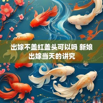 出嫁不盖红盖头可以吗 新娘出嫁当天的讲究
