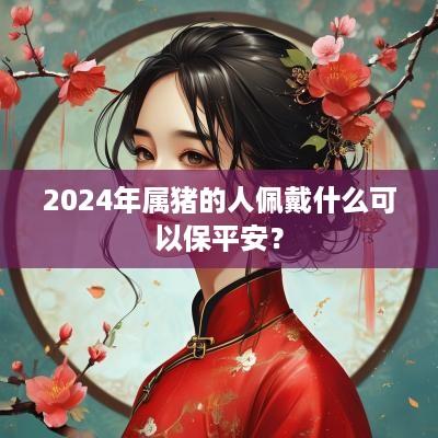 2025年属猪的人佩戴什么可以保平安？