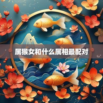 属猴女和什么属相最配对 属猴女和什么属相最配对