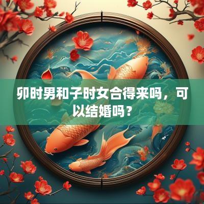 卯时男和子时女合得来吗，可以结婚吗？