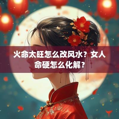 火命太旺怎么改风水？女人命硬怎么化解？