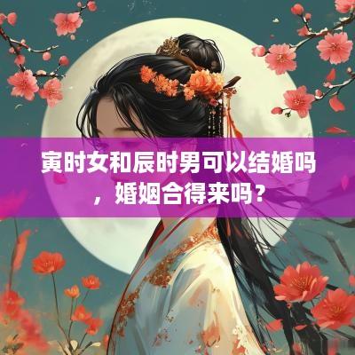 寅时女和辰时男可以结婚吗，婚姻合得来吗？