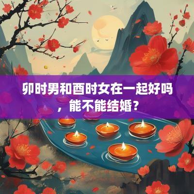 卯时男和酉时女在一起好吗，能不能结婚？