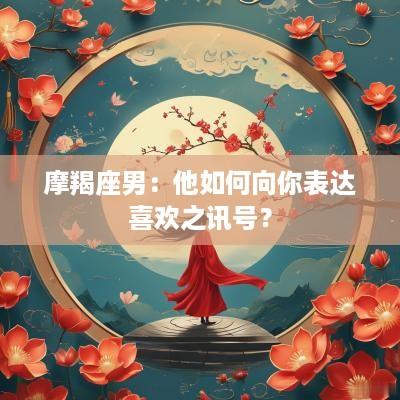 摩羯座男:他如何向你表达喜欢之讯号? 摩羯座男:他如何向你表达喜欢之讯号?