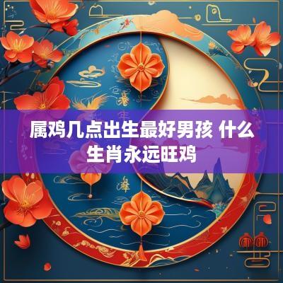 属鸡几点出生最好男孩 什么生肖永远旺鸡