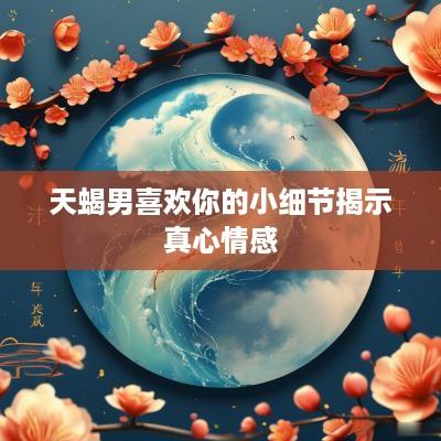 天蝎男喜欢你的小细节揭示真心情感