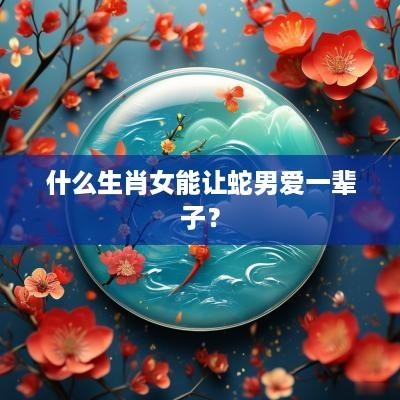 什么生肖女能让蛇男爱一辈子？