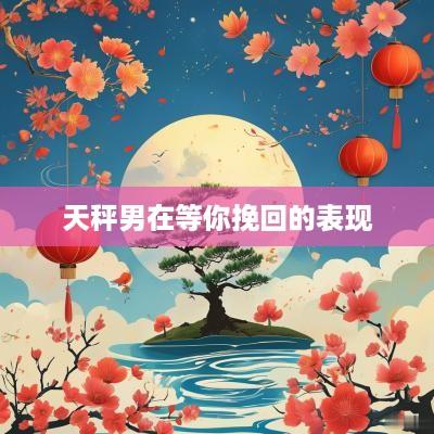 天秤男在等你挽回的表现