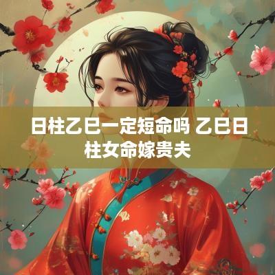 日柱乙巳一定短命吗 乙巳日柱女命嫁贵夫