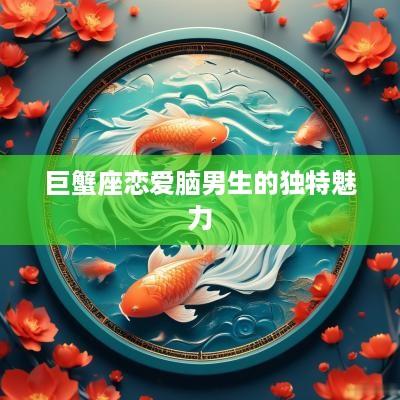 巨蟹座恋爱脑男生的独特魅力