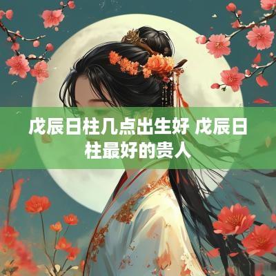 戊辰日柱几点出生好 戊辰日柱最好的贵人
