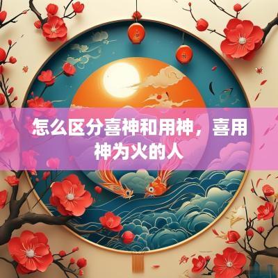 怎么区分喜神和用神，喜用神为火的人