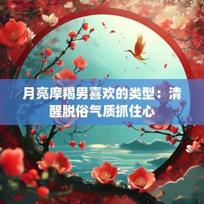 月亮摩羯男喜欢的类型：清醒脱俗气质抓住心