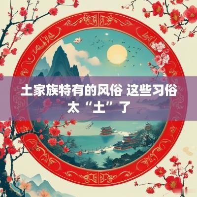 土家族特有的风俗 这些习俗太“土”了