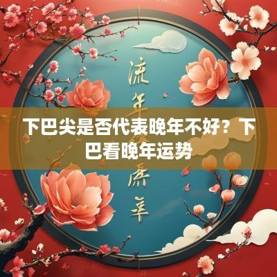 下巴尖是否代表晚年不好？下巴看晚年运势