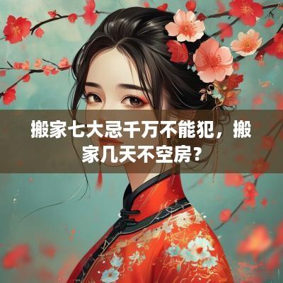 搬家七大忌千万不能犯，搬家几天不空房？