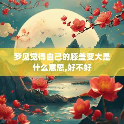 梦见觉得自己的膝盖变大是什么意思,好不好