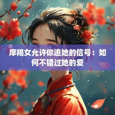 摩羯女允许你追她的信号：如何不错过她的爱