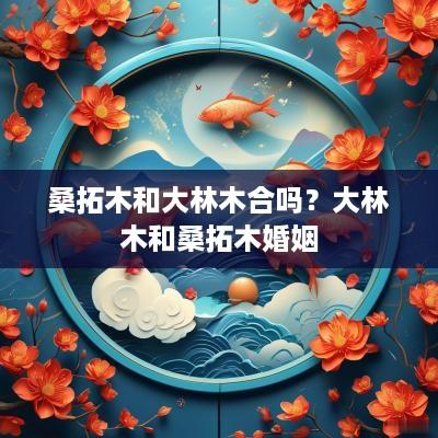 桑拓木和大林木合吗？大林木和桑拓木婚姻