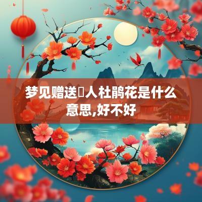 梦见赠送別人杜鹃花是什么意思,好不好