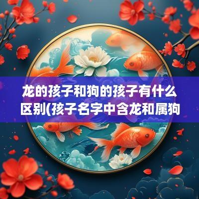 龙的孩子和狗的孩子有什么区别(孩子名字中含龙和属狗的相克吗好吗)