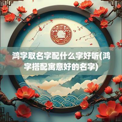 鸿字取名字配什么字好听(鸿字搭配寓意好的名字)