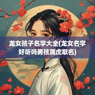 龙女孩子名字大全(龙女名字好听吗男孩属虎取名)