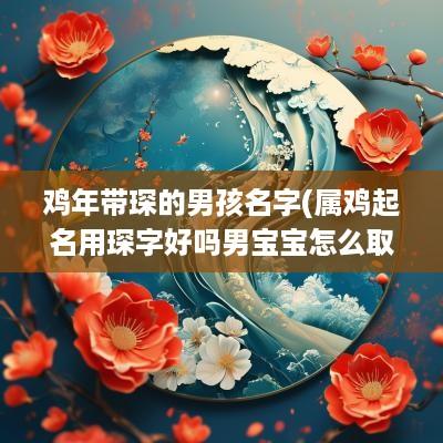 鸡年带琛的男孩名字(属鸡起名用琛字好吗男宝宝怎么取名)