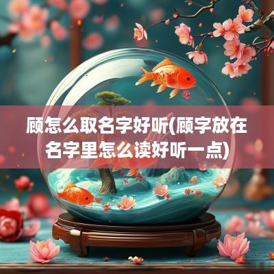 顾怎么取名字好听(顾字放在名字里怎么读好听一点)