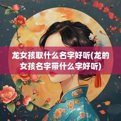 龙女孩取什么名字好听(龙的女孩名字带什么字好听)