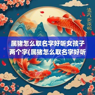 属猪怎么取名字好听女孩子两个字(属猪怎么取名字好听女孩子)