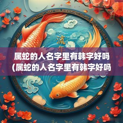 属蛇的人名字里有韩字好吗(属蛇的人名字里有韩字好吗女孩)
