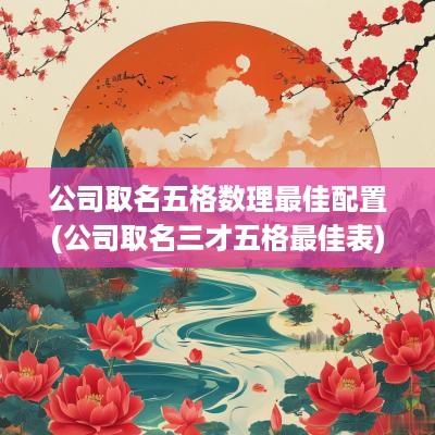 公司取名五格数理最佳配置(公司取名三才五格最佳表)
