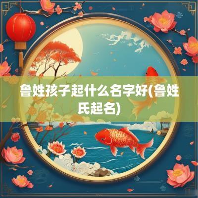 鲁姓孩子起什么名字好(鲁姓氏起名)