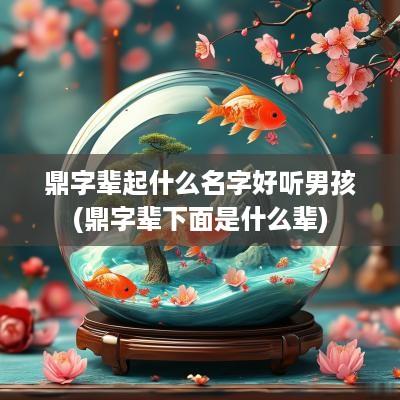鼎字辈起什么名字好听男孩(鼎字辈下面是什么辈)