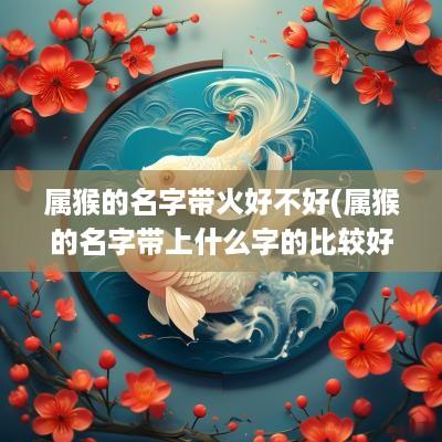 属猴的名字带火好不好(属猴的名字带上什么字的比较好)