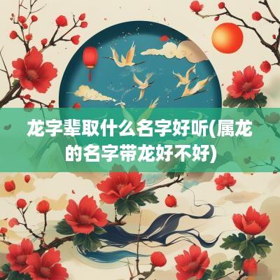 龙字辈取什么名字好听(属龙的名字带龙好不好)