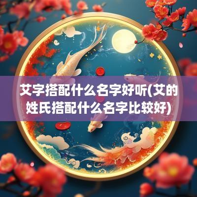 艾字搭配什么名字好听(艾的姓氏搭配什么名字比较好)