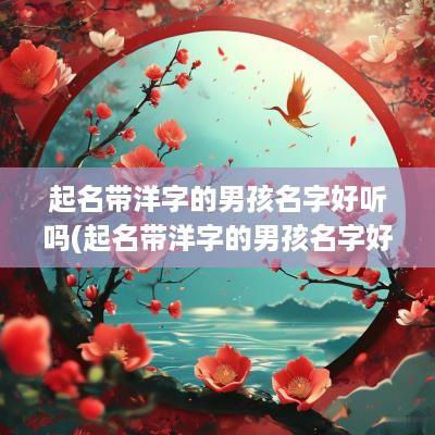 起名带洋字的男孩名字好听吗(起名带洋字的男孩名字好吗)