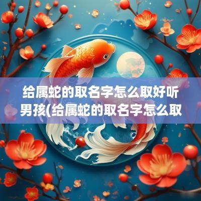 给属蛇的取名字怎么取好听男孩(给属蛇的取名字怎么取好听点)