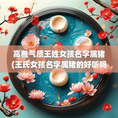 高雅气质王姓女孩名字属猪(王氏女孩名字属猪的好听吗)