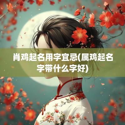 肖鸡起名用字宜忌(属鸡起名字带什么字好)