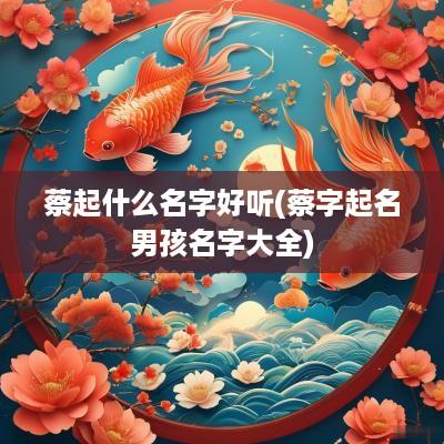 蔡起什么名字好听(蔡字起名男孩名字大全)