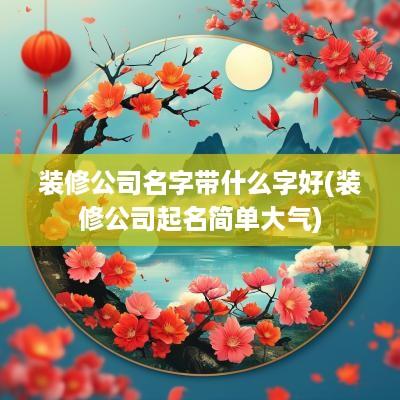 装修公司名字带什么字好(装修公司起名简单大气)