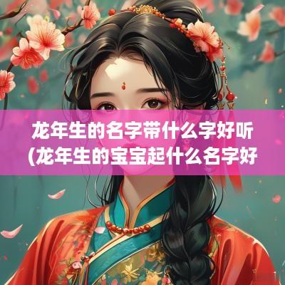 蛇年生的名字带什么字好听(蛇年生的宝宝起什么名字好)