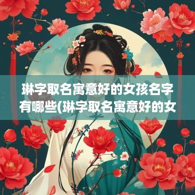 琳字取名寓意好的女孩名字有哪些(琳字取名寓意好的女孩名字大全)
