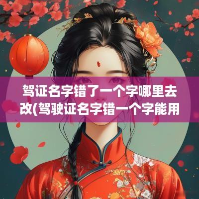 驾证名字错了一个字哪里去改(驾驶证名字错一个字能用吗)